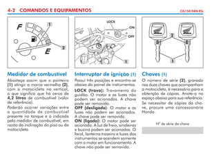 4-2 COMANDOS E EQUIPAMENTOS

CG150 FAN ESi
LOCK

1

ON

2

OFF

2
1

1

Medidor de combustível
Abasteça assim que o ponteiro
(1) atingir a marca vermelha (2),
com a motocicleta na vertical,
o que significa que há cerca de
4,2 litros de combustível (valor
de referência).
Poderão ocorrer variações entre
a quantidade de combustível
presente no tanque e a indicada
pelo medidor de combustível, em
razão da inclinação do piso ou da
motocicleta.

Interruptor de ignição

(1)
Possui três posições e encontra-se
abaixo do painel de instrumentos.
LOCK (trava): Travamento do
guidão. O motor e as luzes não
podem ser acionados. A chave
pode ser removida.
OFF (desligado): O motor e as
luzes não podem ser acionados.
A chave pode ser removida.
ON (ligado): O motor pode ser
acionado. A luz de freio, sinaleiras
e buzina podem ser acionadas. O
farol, lanterna traseira e luzes dos
instrumentos se acendem somente
com o motor em funcionamento. A
chave não pode ser removida.

Chaves

(1)
O número de série (2), gravado
nas duas chaves que acompanham
a motocicleta, é necessário para a
obtenção de cópias. Anote-o no
espaço abaixo para sua referência.
Se necessitar de cópias da chave, procure uma concessionária
Honda.
o

N de série da chave

 