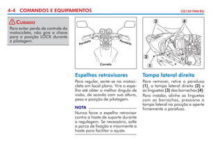 4-4 COMANDOS E EQUIPAMENTOS
! Cuidado
Para evitar perda de controle da
motocicleta, não gire a chave
para a posição LOCK durante
a pilotagem.

CG150 FAN ESi

3

4

Para
le

lelo

Para

lo

2
Correto

1

Espelhos retrovisores

Tampa lateral direita

Para regular, sente-se na motocicleta em local plano. Vire o espelho até obter o melhor ângulo de
visão, de acordo com sua altura,
peso e posição de pilotagem.

Para remover, retire o parafuso
(1), a tampa lateral direita (2) e
as linguetas (3) das borrachas (4).
Para instalar, alinhe as linguetas
com as borrachas, pressione a
tampa lateral na posição e aperte
firmemente o parafuso.

NOTA

Nunca force o espelho retro­ isor
v
contra a haste de suporte durante
a regulagem. Se necessário, solte
a porca de fixação e movimente a
haste para facilitar o ajuste.

 