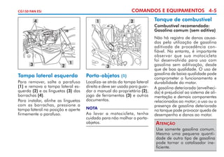 COMANDOS E EQUIPAMENTOS 4-5

CG150 FAN ESi

4

3

1

2

1

Tampa lateral esquerda
Para remover, solte o parafuso
(1) e remova a tampa lateral esquerda (2) e as linguetas (3) das
borrachas (4).
Para instalar, alinhe as linguetas
com as borrachas, pressione a
tampa lateral na posição e aperte
firmemente o parafuso.

2

3

Porta-objetos

(1)
Localiza-se atrás da tampa lateral
direita e deve ser usado para guardar o manual do proprietário (2),
jogo de ferramentas (3) e outros
documentos.
NOTA

Ao lavar a motocicleta, tenha
cuidado para não molhar o portaobjetos.

Tanque de combustível
Combustível recomendado:
Gasolina comum (sem aditivo)
Não há registro de danos causados pela utilização de gasolina
aditivada de procedência con­
fiável. No entanto, é importante
observar que sua motocicleta
foi desenvolvida para uso com
gasolina sem aditivação, desde
que de boa qualidade. O uso de
gasolina de baixa qualidade pode
comprometer o funcionamento e
durabilidade do motor.
A gasolina deteriorada (envelhecida) é prejudicial ao sistema de alimentação e demais componentes
relacionados ao motor; o uso ou a
presença de gasolina deteriorada
no tanque pode provocar queda de
desempenho e danos ao motor.

Atenção
Use somente gasolina comum.
Mesmo uma pequena quantidade de outro tipo de gasolina
pode tornar o catalisador ineficiente.

 