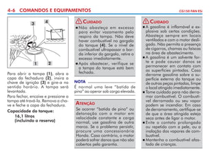 4-6 COMANDOS E EQUIPAMENTOS
4

3

! Cuidado
	Não abasteça em excesso
para evitar vazamento pelo
respiro da tampa. Não deve
haver combustível no gargalo
do tanque (4). Se o nível de
combustível ultra­ assar a borp
da inferior do gargalo, retire o
excesso imediatamente.
	Após abastecer, verifique se
a tam­­­ do tanque está bem
pa
fechada.


1

2

Para abrir a tampa (1), abra a
capa da fechadura (2), insira a
chave de ignição (3) e gire-a no
sentido horário. A tampa será
levantada.
Para fechar, encaixe e pressione a
tampa até travá-la. Remova a chave e feche a capa da fechadura.
Capacidade do tanque:
	 16,1 litros
	 (incluindo a reserva)

NOTA

É normal uma leve “batida de
pino” ao operar sob carga elevada.

Atenção
Se ocorrer “batida de pino” ou
detonação com o motor em
velocidade constante e carga
normal, use gasolina de outra
marca. Se o problema persistir,
procure uma concessionária
Honda. Caso contrário, o motor
poderá sofrer danos que não são
cobertos pela garantia.

CG150 FAN ESi

! Cuidado
	A gasolina é inflamável e explosiva sob certas condições.
Abasteça sempre em locais
ventilados e com o motor desligado. Não permita a presença
de cigarros, chamas ou faís­ as
c
na área de abastecimento.
	A gasolina é um solvente forte e pode causar danos se
permanecer em contato com
as superfícies pintadas. Caso
derrame gasolina sobre a superfície externa do tanque ou
de outras peças pintadas, limpe
o local atingido imediatamente.
	Tome cuidado para não derramar combustível. O combustível derramado ou seu vapor
podem se incendiar. Em caso
de derramamento, certifique-se
de que a área atingida esteja
seca antes de ligar o motor.
	Evite o contato prolongado
ou repetido com a pele, ou a
inalação dos vapores de combustível.
	Mantenha o combustível afastado de crianças.


 