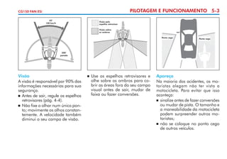 PILOTAGEM E FUNCIONAMENTO 5-3

CG150 FAN ESi
45°
100 km/h

Visão pelo
espelho retrovisor
Visão sobre
os ombros
Ponto cego

Ponto cego

200°
parado

Visão
A visão é responsável por 90% das
informações necessárias para sua
segurança.
	 Antes de sair, regule os espelhos
retrovisores (pág. 4-4).
	 Não fixe o olhar num único pon­
to; movimente os olhos constan­
temente. A velocidade também
diminui o seu campo de visão.

	 Use os espelhos retrovisores e
olhe sobre os ombros para co­
brir as áreas fora do seu campo
visual antes de sair, mudar de
faixa ou fazer conversões.



Apareça
Na maioria dos acidentes, os mo­
to­ istas alegam não ter visto a
r
motocicleta. Para evitar que isso
aconteça:
	 sinalize antes de fazer conver­ ões
s
ou mudar de pista. O ta­­
manho e
a maneabilidade da motocicleta
podem surpreender outros mo­
toristas;
	 não se coloque no ponto cego
de outros veículos.

 
