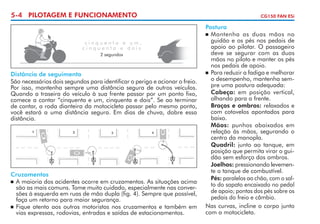 5-4 PILOTAGEM E FUNCIONAMENTO

cinquenta e um,
cinquenta e dois
2 segundos

Distância de seguimento
São necessários dois segundos para identificar o perigo e acionar o freio.
Por isso, mantenha sempre uma distância segura de outros veículos.
Quando a traseira do veículo à sua frente passar por um ponto fixo,
comece a contar “cinquenta e um, cinquenta e dois”. Se ao terminar
de contar, a roda dianteira da motocicleta passar pelo mesmo ponto,
você estará a uma distância segura. Em dias de chuva, dobre essa
distância.

Cruzamentos
	 A maioria dos acidentes ocorre em cruzamentos. As situações acima
são as mais comuns. Tome muito cuidado, especialmente nas conver­
sões à esquerda em ruas de mão dupla (fig. 4). Sempre que possível,
faça um retorno para maior segurança.
	 Fique atento aos outros motoristas nos cruzamentos e também em
vias expressas, rodovias, entradas e saídas de estacionamentos.

CG150 FAN ESi

Postura
	 Mantenha as duas mãos no
guidão e os pés nos pedais de
apoio ao pilotar. O passageiro
deve se segurar com as duas
mãos no piloto e manter os pés
nos pedais de apoio.
	 Para reduzir a fadiga e melhorar
o desempenho, mantenha sem­
pre uma postura adequada:
	 Cabeça: em posição vertical,
olhando para a frente.
	 Braços e ombros: relaxados e
com cotovelos apontados para
baixo.
	 Mãos: punhos abaixados em
relação às mãos, segurando o
centro da manopla.
	 Quadril: junto ao tanque, em
posição que permita virar o gui­
dão sem esforço dos ombros.
	 Joelhos: pressionando levemen­
te o tanque de combustível.
	 Pés: paralelos ao chão, com o sal­
to do sapato encaixado no pedal
de apoio; pontas dos pés sobre os
pedais do freio e câmbio.
Nas curvas, incline o corpo junto
com a motocicleta.

 