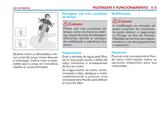 CG150 FAN ESi

PILOTAGEM E FUNCIONAMENTO 5-5
Pilotagem sob más condições
de tempo
! Cuidado
Pilotar sob más condições de
tempo, como na chuva ou nebli­
na, requer técnicas de pilotagem
diferentes devido à redução
da visi­ ilidade e aderência dos
b
pneus.

Quanto maior a velocidade e me­
nor o raio da curva, maior deve ser
a inclinação. Incline mais a moto­
cicleta que o corpo em manobras
rápidas e curvas fechadas.

Alagamentos
Evite a entrada de água pelo filtro
de ar. Isso pode causar o efeito de
calço hidráulico e consequentes
danos ao motor.
Se a água entrar no motor, conta­
minando o óleo, desligue o motor
imediatamente e procure uma
concessionária Honda para efetuar
a troca do óleo.

Modificações
! Cuidado
A modificação ou remoção de
peças originais da motocicle­
ta pode reduzir a segurança
e infringir as leis de trânsito.
Obedeça as normas que regula­
mentam o uso de equipamentos
e acessórios.
Opcionais
Procure uma concessionária Hon­
da para informações sobre os
opcionais disponíveis para sua
motocicleta.

 