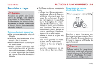 PILOTAGEM E FUNCIONAMENTO 5-9

CG150 FAN ESi

Acessórios e carga
!

Cuidado

Cuidado ao pilotar com aces­
sórios ou carga. Eles podem
prejudicar a estabilidade e o
desempenho da motocicleta.
Para evitar acidentes, sobrecarga
e danos, siga as diretrizes apre­
sentadas a seguir.
Recomendação de acessórios
	 Use somente acessórios originais
Honda.
	 Verifique frequentemente a ins­
talação dos acessórios.
	 Não instale sidecars ou reboques
na motocicleta.
	 Instale somente sistema de alar­
me original Honda. A garantia
será cancelada se for constatado
o uso de algum tipo de sistema
de alarme diferente do original
Honda.

	 Certifique-se de que o acessório
não:
–	afete o farol, lanterna traseira,
sinaleiras, placa de licen­ a,
ç
distância mínima do solo (no
caso de protetores), ângulo
de inclinação da moto­ icleta,
c
curso da direção e das suspen­
sões dianteira e traseira, visibi­
lidade do piloto, acio­ a­­
n mento
dos controles, estrutura da
motocicleta (chassi), torque de
porcas, parafusos e fixadores,
sistema de arrefe­ i­ ento;
cm
–	afaste as mãos e os pés dos
controles;
–	seja muito grande ou inade­
quado para a motocicleta;
–	restrinja o fluxo de ar para o
motor;
–	exceda a capacidade do sis­
tema elétrico da motocicleta.



Capacidade de carga e
distribuição de peso
Piloto + passageiro = máximo 166 kg

Distribua a soma dos pesos uni­
formemente entre A (assento dian­
teiro), B (pedal de apoio dian­eiro),
t
C (assento traseiro) e D (pedal de
apoio traseiro).
!

Cuidado

Trafegar acima da capacidade
máxima de carga pode alterar as
características de conforto, diri­ ibi­
g
lidade e estabilidade da motoci­
cleta, afetando a segurança.

(Cont.)

 