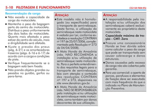 5-10 PILOTAGEM E FUNCIONAMENTO
Recomendação de carga
	 Não exceda a capacidade de
carga da motocicleta.
	 Mantenha o peso da bagagem
perto do centro da motocicleta.
Distribua o peso uniformemente
dos dois lados da motocicleta.
Quanto mais afastado o peso
estiver do centro do veículo, mais
a dirigibilidade será afetada.
	 Ajuste a pressão dos pneus
(pág. 6-21) e os amortecedores
traseiros (págs. 6-16 e 6-17) de
acordo com a carga e condições
da pista.
	 Verifique frequentemente se a
bagagem está bem fixada.
	 Não prenda objetos grandes ou
pesados no guidão, garfos ou
para-lama.

Atenção
	Este modelo não é homolo­
gado (ou especificado) para
o transporte de semirreboque.
Desta forma, a utilização do
semirreboque nesta motocicleta
é vedado por Lei, conforme es­
tabelece a resolução CONTRAN
no 197 de 25/07/2006, comple­
mentada pela Resolução no 273
de 04/04/2008).
	A Moto Honda da Amazônia
Ltda. NÃO RECOMENDA a
instalação e/ou utilização de
semirreboque nesta motocicle­
ta. Para o perfeito entendimen­
to dos requisitos legais para o
transporte de semirreboque,
leia com atenção o conteúdo
das resoluções CONTRAN
nos 197 e 273, disponíveis no
site www.denatran.gov.br.
	A Moto Honda da Amazônia
Ltda. NÃO SE RESPONSABILIZA
pela instalação e/ou utilização
de semirreboque nesta motoci­
cleta, como também por danos
decorrentes de sua utilização.


CG150 FAN ESi

Atenção
	A responsabilidade pela ins­
talação e/ou utilização dos
semirreboques caberá exclusi­
vamente ao proprietário desta
motocicleta.
	 Capacidade máxima de tração - CMT: Zero
	Procure uma concessionária
Honda se tiver dúvida sobre
como calcular o peso da carga
que pode ser transportada sem
causar sobrecarga e danos
estruturais.
	Danos causados pelo excesso
de carga não são cobertos pela
garantia.
	Para uso comercial: o aperto de
porcas, parafusos e elementos
de fixação deve ser executado
com mais frequência do que o
indicado no Plano de Manutenção Preventiva.


 