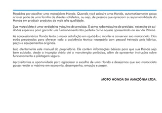 Parabéns por escolher uma motocicleta Honda. Quando você adquire uma Honda, automaticamente passa
a fazer parte de uma família de clientes satisfeitos, ou seja, de pessoas que apreciam a responsabilidade da
Honda em produzir produtos da mais alta qualidade.
Sua motocicleta é uma verdadeira máquina de precisão. E como toda máquina de precisão, necessita de cuidados especiais para garantir um funcionamento tão perfeito como aquele apresentado ao sair da fábrica.
As concessionárias Honda terão a maior satisfação em ajudá-lo a manter e conservar sua motocicleta. Elas
estão preparadas para oferecer toda a assistência técnica necessária com pessoal treinado pela fábrica,
peças e equipamentos originais.
Leia atentamente este manual do proprietário. Ele contém informações básicas para que sua Honda seja
bem cuidada, desde a inspeção diária até a manutenção periódica, além de apresentar instruções sobre
funcionamento e pilotagem segura.
Aproveitamos a oportunidade para agradecer a escolha de uma Honda e desejamos que sua motocicleta
possa render o máximo em economia, desempenho, emoção e prazer.

MOTO HONDA DA AMAZÔNIA LTDA.

 