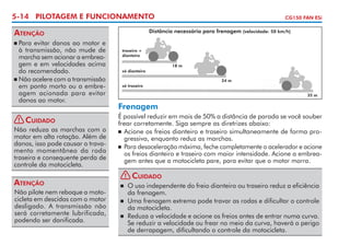 5-14 PILOTAGEM E FUNCIONAMENTO

Atenção
	Para evitar danos ao motor e
à transmissão, não mude de
marcha sem acionar a em­ rea­
b
gem e em velocidades acima
do recomendado.
	 Não acelere com a transmissão
em ponto morto ou a embre­
agem acionada para evitar
danos ao motor.

CG150 FAN ESi

Distância necessária para frenagem (velocidade: 50 km/h)



! Cuidado
Não reduza as marchas com o
motor em alta rotação. Além de
danos, isso pode causar o trava­
mento momentâneo da roda
traseira e consequente perda de
controle da motocicleta.

Atenção
Não pilote nem reboque a moto­
cicleta em descidas com o motor
desligado. A transmissão não
será corretamente lubrifi­ ada,
c
podendo ser danificada.

traseiro +
dianteiro
18 m
só dianteiro
24 m
só traseiro
35 m

Frenagem
É possível reduzir em mais de 50% a distância de parada se você souber
frear corretamente. Siga sempre as diretrizes abaixo:
	 Acione os freios dianteiro e traseiro simultaneamente de forma pro­
gressiva, enquanto reduz as marchas.
	 Para desaceleração máxima, feche completamente o acelerador e acione
os freios dianteiro e traseiro com maior intensidade. Acione a embrea­gem antes que a motocicleta pare, para evitar que o motor morra.
!

Cuidado

	 O uso independente do freio dianteiro ou traseiro reduz a eficiên­ ia
c
da frenagem.
	 Uma frenagem extrema pode travar as rodas e dificultar o controle
da motocicleta.
	 Reduza a velocidade e acione os freios antes de entrar numa curva.
Se reduzir a velocidade ou frear no meio da curva, haverá o perigo
de derrapagem, dificultando o controle da motocicleta.


 