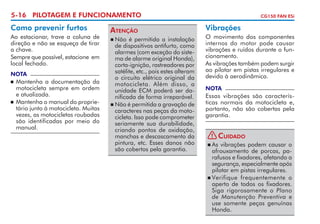 5-16 PILOTAGEM E FUNCIONAMENTO

Como prevenir furtos
Ao estacionar, trave a coluna de
direção e não se esqueça de tirar
a chave.
Sempre que possível, estacione em
local fechado.
NOTA

	 Mantenha a documentação da
motocicleta sempre em ordem
e atualizada.
	 Mantenha o manual do proprie­
tário junto à motocicleta. Muitas
vezes, as motocicletas roubadas
são identificadas por meio do
manual.


Atenção
	Não é permitida a instalação
de dispositivos antifurto, como
alarmes (com exceção do siste­
ma de alarme original Honda),
corta-ignição, ras­rea­ o­­ por
t d res
satélite, etc., pois estes alteram
o circuito elétrico original da
motocicleta. Além disso, a
unidade ECM poderá ser da­
nificada de forma irreparável.
	Não é permitida a gravação de
caracteres nas peças da moto­
cicleta. Isso pode comprometer
seriamente sua durabilidade,
criando pontos de oxidação,
manchas e descas­ a­ ento da
c m
pintura, etc. Esses danos não
são cobertos pela garantia.


CG150 FAN ESi

Vibrações
O movimento dos componentes
internos do motor pode causar
vibrações e ruídos durante o fun­
cionamento.
As vibrações também podem surgir
ao pilotar em pistas irregulares e
devido à aerodinâmica.
NOTA

Essas vibrações são caracterís­
ticas normais da motocicleta e,
portanto, não são cobertas pela
garantia.
! Cuidado
	As vibrações podem causar o
afrouxamento de porcas, pa­
rafusos e fixadores, afetando a
segurança, especialmente após
pilotar em pistas irregulares.
	Verifique frequente­ ente o
m
aperto de todos os fixa­ ores.
d
Siga rigorosamente o Plano
de Manutenção Preventiva e
use so­ ente peças genuínas
m
Honda.


 