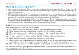 CG150 FAN ESi

MANUTENÇÃO E AJUSTES 6-1

Plano de manutenção preventiva
	 Procure uma concessionária Honda sempre que necessitar de manutenção. Lembre-se de que são elas
quem mais conhecem sua motocicleta, estando totalmente preparadas para oferecer todos os serviços de
manutenção e reparos.
	 O Plano de Manutenção Preventiva especifica com que frequência os serviços devem ser efetuados e quais
itens necessitam de atenção. É fundamental seguir os intervalos especificados para garantir o desempenho
adequado do controle de emissões, além de maior segurança e confiabilidade.
	 Os intervalos de manutenção são baseados em condições normais de uso. Motocicletas usadas em condições
rigorosas ou incomuns necessitam de serviços mais frequentes. Procure uma concessionária Honda para
determinar os intervalos adequados a suas condições particulares de uso.


NOTA

Estes itens referem-se às notas da próxima tabela.
*1.	 Para leituras maiores do hodômetro, repita os intervalos especificados na tabela.
*2. 	 Efetue o serviço com mais frequência sob condições de muita poeira e umidade.
*3.	 Efetue o serviço com mais frequência sob condições de chuva ou aceleração máxima.
*4.	 Verifique o nível de óleo diariamente, antes de pilotar, e adicione se necessário.
*5.	 Troque 1 vez por ano ou a cada intervalo indicado na tabela, o que ocorrer primeiro.
*6.	 Efetue o serviço com mais frequência sob condições de muita poeira.
*7.	 Efetue o serviço com mais frequência sob condições severas de uso, de muita poeira ou lama, e em casos
de pilotagem em alta velocidade por períodos prolongados ou acelerações rápidas frequentes.
*8.	 Efetue o serviço com mais frequência ao pilotar em pistas de terra, molhadas ou com muita poeira.
Por razões de segurança, recomendamos que todos os serviços apresentados nesta tabela sejam executados
somente pelas concessionárias Honda.

 