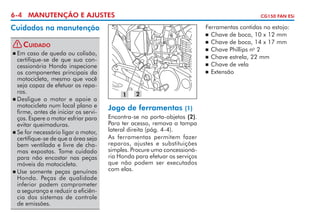 6-4 MANUTENÇÃO E AJUSTES

CG150 FAN ESi

Cuidados na manutenção
! Cuidado
	Em caso de queda ou colisão,
certifique-se de que sua concessionária Honda inspecione
os componentes principais da
motocicleta, mes­ o que você
m
seja capaz de efetuar os reparos.
	Desligue o motor e apoie a
motocicleta num local plano e
firme, antes de iniciar os serviços. Espere o motor esfriar para
evitar queimaduras.
	Se for necessário ligar o motor,
certifique-se de que a área seja
bem ventilada e livre de chamas expostas. Tome cuidado
para não encostar nas peças
móveis da motocicleta.
	Use somente peças genuínas
Honda. Peças de qualidade
inferior podem comprometer
a segurança e reduzir a eficiên­
cia dos sistemas de controle
de emissões.

Ferramentas contidas no estojo:
	 Chave de boca, 10 x 12 mm
	 Chave de boca, 14 x 17 mm
	 Chave Phillips no 2
	 Chave estrela, 22 mm
	 Chave de vela
	 Extensão



1

2

Jogo de ferramentas

(1)
Encontra-se no porta-objetos (2).
Para ter acesso, remova a tampa
lateral direita (pág. 4-4).
As ferramentas permitem fazer
reparos, ajustes e substituições
simples. Procure uma concessionária Honda para efetuar os serviços
que não podem ser executados
com elas.

 