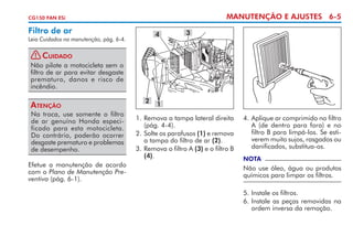 MANUTENÇÃO E AJUSTES 6-5

CG150 FAN ESi

Filtro de ar

4

Leia Cuidados na manutenção, pág. 6-4.

3

! Cuidado
Não pilote a motocicleta sem o
filtro de ar para evitar desgaste
prematuro, danos e risco de
incêndio.

Atenção
Na troca, use somente o filtro
de ar genuíno Honda especificado para esta motocicleta.
Do contrário, poderão ocorrer
desgaste prematuro e problemas
de desempenho.
Efetue a manutenção de acordo
com o Plano de Manutenção Preventiva (pág. 6-1).

2

1

1. 	 emova a tampa lateral direita
R
(pág. 4-4).
2. 	 olte os parafusos (1) e remova
S
a tampa do filtro de ar (2).
3. 	 emova o filtro A (3) e o filtro B
R
(4).

4.	Aplique ar comprimido no filtro
A (de dentro para fora) e no
filtro B para limpá-los. Se estiverem muito sujos, rasgados ou
danificados, substitua-os.
NOTA

Não use óleo, água ou produtos
químicos para limpar os filtros.
5.	Instale os filtros.
6.	Instale as peças removidas na
ordem inversa da remoção.

 