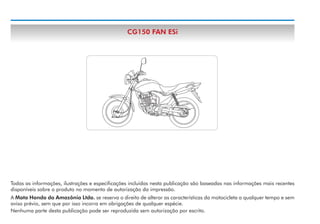CG150 FAN ESi

Todas as informações, ilustrações e especificações incluídas nesta publicação são baseadas nas informações mais recentes
disponíveis sobre o produto no momento de autorização da impressão.
A Moto Honda da Amazônia Ltda. se reserva o direito de alterar as características da motocicleta a qualquer tempo e sem
aviso prévio, sem que por isso incorra em obrigações de qualquer espécie.
Nenhuma parte desta publicação pode ser reproduzida sem autorização por escrito.

 
