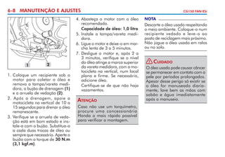 6-8 MANUTENÇÃO E AJUSTES

1

2

1. 	 oloque um recipiente sob o
C
motor para coletar o óleo e
remova a tampa/vareta medidora, o bujão de drenagem (1)
e a arrue­a de vedação (2).
l
2. Após a drenagem, apoie a
motocicleta na vertical de 10 a
15 segundos para drenar o óleo
remanescente.
3.	Verifique se a arruela de vedação está em bom estado e instale-a com o bujão. Substitua-a
a cada duas trocas de óleo ou
sempre que necessário. Aperte o
bujão com o torque de 30 N.m
(3,1 kgf.m).

4. 	 basteça o motor com o óleo
A
recomendado.	
	 Capacidade de óleo: 1,0 litro
5.	Instale a tampa/vareta medi­
dora.
6. 	 igue o motor e deixe-o em marL
cha lenta de 3 a 5 minutos.
7. 	 esligue o motor e, após 2 a
D
3 mi­­
nutos, verifique se o nível
do óleo atinge a marca superior
da vareta medidora, com a motocicleta na vertical, num local
plano e firme. Se necessário,
adicione óleo.
	 Certifique-se de que não haja
vazamentos.

Atenção
Caso não use um torquímetro,
procure uma concessionária
Honda o mais rápido possível
para verificar a montagem.

CG150 FAN ESi

NOTA

Descarte o óleo usado respeitando
o meio ambiente. Coloque-o num
recipiente vedado e leve-o ao
posto de reciclagem mais próximo.
Não jogue o óleo usado em ralos
ou no solo.
! Cuidado
O óleo usado pode causar câncer
se permanecer em contato com a
pele por períodos prolongados.
Apesar desse perigo só existir se
o óleo for manuseado diariamente, lave bem as mãos com
sabão e água imedia­amente
t
após o manuseio.

 