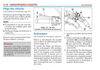 6-10 MANUTENÇÃO E AJUSTES

Folga das válvulas
Leia Cuidados na manutenção, pág. 6-4.

CG150 FAN ESi

1

3
B

Verifique e ajuste a folga das válvulas de acordo com o Plano de Manutenção Preventiva (pág. 6-1).

4
A

NOTA

	 É necessário o uso de uma ferramenta de medição para este
procedimento.
	 Verifique a folga somente com o
motor frio.


Procure uma concessionária Honda para efetuar o serviço.

Atenção
Válvulas com folga excessiva
provocam ruídos no motor. Já a
ausência de folga pode danificar
as válvulas ou provocar perda
de potência.

Folga: 10 – 20 mm

(medida na extremidade da alavanca)

Embreagem
Leia Cuidados na manutenção, pág. 6-4.

Efetue a manutenção de acordo
com o Plano de Manutenção Preventiva (pág. 6-1).
O ajuste da folga da alavanca da embreagem (1) também
será necessário se a motocicleta
morrer ao engatar uma marcha,
se movimentar à frente com a
alavanca acionada, ou ainda se a
embreagem patinar, fazendo com
que a velocidade da motocicleta
seja incompatível com a rotação
do motor.

2
1. 	 evante o protetor de borracha
L
(2).
2. 	 olte a contraporca (3) e gire o
S
ajustador (4) na direção A para
aumentar a folga e na direção
B para diminuí-la. Reaperte a
contraporca e verifique a folga
novamente.
3. 	 e o ajustador for desrosquea­
S
do até o limite sem que a folga
correta seja obtida, solte a
contra­­
porca e rosqueie completamente o ajustador. Reaperte
a contraporca e recoloque o
protetor de borracha.

 