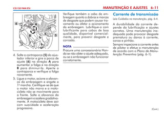 MANUTENÇÃO E AJUSTES 6-11

CG150 FAN ESi

6

A
B

5

Verifique também o cabo da embreagem quanto a dobras e marcas
de desgaste que podem causar travamento ou afetar o acio­ a­ ento
n m
da embreagem. Lubrifique-o com
lubrificante para cabos de boa
qualidade, disponível comercialmente, para prevenir desgaste e
corrosão.
NOTA

4. 	 olte a contraporca (5) do ajus­
S
tador inferior e gire a porca de
ajuste (6) na direção A para
aumentar a folga e na direção
B para diminuí-la. Aperte a
contraporca e verifique a folga
novamente.
5. 	 igue o motor, acione a alavanL
ca da embreagem e engate a
1a marcha. Certifique-se de que
o motor não morra e a motocicleta não se movimente para
a frente. Solte a alavan­ a da
c
embreagem e acelere gra­ ati­ a­
d v
mente. A motocicleta deve sair
com suavidade e aceleração
progressiva.

Procure uma concessionária Honda se não obter o ajuste adequado,
ou se a embreagem não funcionar
corretamente.

Corrente de transmissão
Leia Cuidados na manutenção, pág. 6-4.

A durabilidade da corrente depende da lubrificação e ajustes
corretos. Uma manutenção inadequada pode provocar desgaste
prematuro ou danos à corrente,
coroa e pinhão.
Sempre inspecione a corrente antes
de pilotar e efetue a manutenção
de acordo com o Plano de Manutenção Preventiva (pág. 6-1).

(Cont.)

 
