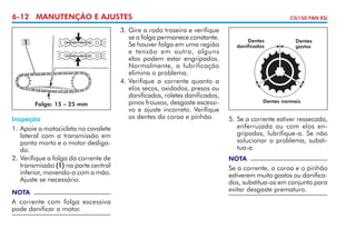 6-12 MANUTENÇÃO E AJUSTES
1

Folga: 15 – 25 mm

Inspeção
1. 	 poie a motocicleta no cavalete
A
lateral com a transmissão em
ponto morto e o motor desligado.
2. 	 erifique a folga da corrente de
V
transmissão (1) na parte central
inferior, movendo-a com a mão.
Ajuste se necessário.
NOTA

A corrente com folga excessiva
pode danificar o motor.

3. 	 ire a roda traseira e verifique
G
se a folga permanece constante.
Se houver folga em uma região
e tensão em outra, alguns
elos podem estar engri­ ados.
p
Normalmente, a lubrificação
elimina o problema.
4. 	 erifique a corrente quanto a
V
elos secos, oxidados, presos ou
danificados, roletes danificados,
pinos frouxos, desgaste excessivo e ajuste incorreto. Veri­i­ ue
fq
os dentes da coroa e pinhão.

CG150 FAN ESi

Dentes
danificados

Dentes
gastos

Dentes normais

5. 	Se a corrente estiver ressecada,
enferrujada ou com elos engripados, lubrifique-a. Se não
solucionar o problema, substitua-a.
NOTA

Se a corrente, a coroa e o pinhão
estiverem muito gastos ou danificados, substitua-os em conjunto para
evitar desgaste prematuro.

 