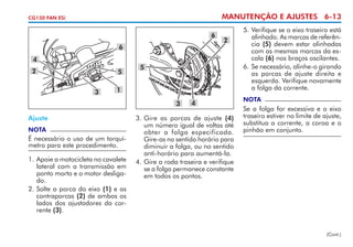 MANUTENÇÃO E AJUSTES 6-13

CG150 FAN ESi

6
6
4
2

5
3

2

5

1
3

Ajuste
NOTA

É necessário o uso de um torquí­
metro para este procedimento.
1. 	 poie a motocicleta no cavalete
A
lateral com a transmissão em
ponto morto e o motor desligado.
2. 	 olte a porca do eixo (1) e as
S
contraporcas (2) de ambos os
lados dos ajustadores da corrente (3).

4

3. 	 ire as porcas de ajuste (4)
G
um número igual de voltas até
obter a folga especificada.
Gire-as no sentido horário para
diminuir a folga, ou no sentido
anti-horário para aumentá-la.
4.	Gire a roda traseira e verifique
se a folga permanece constante
em todos os pontos.

5.	Verifique se o eixo traseiro está
alinhado. As marcas de referência (5) devem estar alinhadas
com as mesmas marcas da escala (6) nos braços oscilantes.
6.	Se necessário, alinhe-o girando
as porcas de ajuste direita e
esquerda. Verifique novamente
a folga da corrente.
NOTA

Se a folga for excessiva e o eixo
traseiro estiver no limite de ajuste,
substitua a corrente, a coroa e o
pinhão em conjunto.

(Cont.)

 