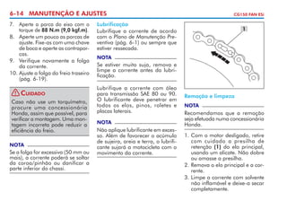 6-14 MANUTENÇÃO E AJUSTES
7. 	 Aperte a porca do eixo com o
torque de 88 N.m (9,0 kgf.m).
8. 	 Aperte um pouco as porcas de
ajuste. Fixe-as com uma chave
de boca e aperte as contra­ or­
p
cas.
9. 	 Verifique novamente a folga
da corrente.
10.	Ajuste a folga do freio traseiro
(pág. 6-19).
!

Cuidado

Caso não use um torquímetro,
procure uma concessionária
Honda, assim que pos­ ível, para
s
verificar a montagem. Uma montagem incorreta pode reduzir a
eficiência do freio.
NOTA

Se a folga for excessiva (50 mm ou
mais), a corrente poderá se soltar
da coroa/pinhão ou danificar a
parte inferior do chassi.

CG150 FAN ESi

Lubrificação
Lubrifique a corrente de acordo
com o Plano de Manutenção Preventiva (pág. 6-1) ou sempre que
estiver ressecada.

1

NOTA

Se estiver muito suja, remova e
limpe a corrente antes da lubrificação.
Lubrifique a corrente com óleo
para transmissão SAE 80 ou 90.
O lubrificante deve penetrar em
todos os elos, pinos, roletes e
placas laterais.
NOTA

Não aplique lubrificante em excesso. Além de favorecer o acúmulo
de sujeira, areia e terra, o lubrificante sujará a motocicleta com o
movimento da corrente.

Remoção e limpeza
NOTA

Recomendamos que a remoção
seja efetuada numa concessionária
Honda.
1. 	 om o motor desligado, retire
C
com cuidado a presilha de
retenção (1) do elo principal,
usando um alicate. Não dobre
ou amasse a presilha.
2.	Remova o elo principal e a corrente.
3. 	 impe a corrente com solvente
L
não inflamável e deixe-a secar
completamente.

 