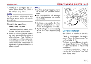 MANUTENÇÃO E AJUSTES 6-15

CG150 FAN ESi

4. Verifique as condições da corrente e dos dentes da coroa e
do pinhão (pág. 6-12).
NOTA

Se necessário, substitua-os em
conjunto para evitar desgaste
prematuro.
Corrente de reposição:
	 DID428MX – 118RB
5. 	Se estiverem em bom estado, lubri­
fique a corrente e reins­ale-a.
t
6. 	 asse-a sobre a coroa e conec­
P
te suas extremidades com o
elo prin­ ipal. Para facilitar a
c
montagem, posicione as extremidades da corrente nos dentes
imediatamente adjacentes ao
dente em que será instalado o
elo principal.

NOTA

	 Reutilize o elo principal somente
se estiver em perfeitas condições.
	 Use uma presilha de retenção
nova toda vez que a corrente for
reinstalada.


7.	Instale a nova presilha de retenção com o lado fechado na direção de rotação da corrente.
8. 	 juste a folga da corrente (pág.
A
6-13) e do freio traseiro (pág.
6-19).

1

Cavalete lateral
Leia Cuidados na manutenção, pág. 6-4.

Efetue a manutenção de acordo
com o Plano de Manutenção Preventiva (pág. 6-1).
Verifique a mola (1) quanto a danos ou perda de tensão. Verifique
se o cavalete lateral se movimenta
livremente.
Se estiver prendendo, limpe e
lubrifique a articulação com óleo
para motor novo.

(Cont.)

 