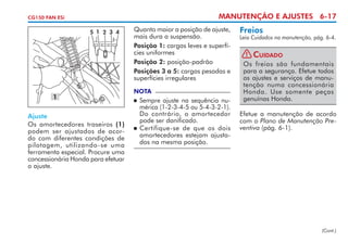 MANUTENÇÃO E AJUSTES 6-17

CG150 FAN ESi

5 1 2 3 4

1
Ajuste
Os amortecedores traseiros (1)
podem ser ajustados de acordo com diferentes condições de
pilotagem, utilizando-se uma
ferramenta especial. Procure uma
concessionária Honda para efetuar
o ajuste.

Quanto maior a posição de ajuste,
mais dura a suspensão.
Posição 1: cargas leves e superfícies uniformes
Posição 2: posição-padrão
Posições 3 a 5: cargas pesadas e
superfícies irregulares
NOTA

	 Sempre ajuste na sequência numérica (1-2-3-4-5 ou 5-4-3-2-1).
Do contrário, o amortecedor
pode ser danificado.
	 Certifique-se de que os dois
amor­­ cedores estejam ajustate­
dos na mesma posição.


Freios

Leia Cuidados na manutenção, pág. 6-4.

! Cuidado
Os freios são fundamentais
para a segurança. Efetue todos
os ajustes e serviços de manutenção numa concessionária
Honda. Use somente peças
genuínas Honda.
Efetue a manutenção de acordo
com o Plano de Manutenção Preventiva (pág. 6-1).

(Cont.)

 