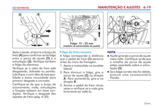 MANUTENÇÃO E AJUSTES 6-19

CG150 FAN ESi

2

4
2
A
1
3

Após o ajuste, empurre o braço do
freio (4) para confirmar se há folga
entre a porca de ajuste (2) e a
articulação (3). Verifique também
a folga da alavanca.
Verifique se o cabo do freio está
des­ astado, dobrado ou partido.
g
Lubrifique-o com óleo de boa qualidade e baixa viscosidade para
prevenir desgaste e corrosão.
Certifique-se de que o braço de
acio­ amento, mola, articulações
n
e fixações estejam em boas condições. Verifique o desgaste das
sapatas de freio (pág. 6-20).

B

Folga: 15 – 25 mm

3

(medida na extremidade do pedal)

Folga do freio traseiro
A folga corresponde à distância
que o pedal do freio (1) percorre
antes do início da frenagem.
1.	Apoie a motocicleta no cavalete
lateral.
2.	Para diminuir a folga, gire a
porca de ajuste (2) na direção
A. Para aumentá-la, gire-a na
direção B.
3. 	 cione o pedal do freio várias
A
vezes e verifique se a roda gira
livremente ao soltá-lo.

NOTA

	 Ajuste girando a porca de ajuste
meia volta. Certifique-se de que
o entalhe da porca de ajuste
esteja assentado sobre a articulação (3).
	 Se a folga correta não for obtida,
procure uma concessionária
Honda.


(Cont.)

 