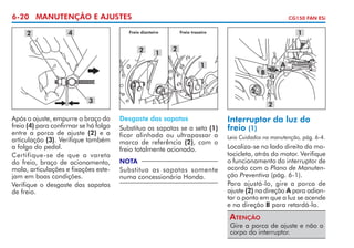 6-20 MANUTENÇÃO E AJUSTES
2

4

CG150 FAN ESi

Freio dianteiro

2

1

1

Freio traseiro

2
1

3
Após o ajuste, empurre o braço do
freio (4) para confirmar se há folga
entre a porca de ajuste (2) e a
articulação (3). Verifique também
a folga do pedal.
Certifique-se de que a vareta
do freio, braço de acionamento,
mola, articulações e fixações este­
jam em boas condições.
Verifique o desgaste das sapatas
de freio.

A

B

2
Desgaste das sapatas
Substitua as sapatas se a seta (1)
ficar alinhada ou ultrapassar a
marca de referência (2), com o
freio totalmente acionado.
NOTA

Substitua as sapatas somente
numa concessionária Honda.

Interruptor da luz do
freio (1)
Leia Cuidados na manutenção, pág. 6-4.

Localiza-se no lado direito da mo­
to­ icleta, atrás do motor. Verifique
c
o funcionamento do interruptor de
acordo com o Plano de Manutenção Preventiva (pág. 6-1).
Para ajustá-lo, gire a porca de
ajuste (2) na direção A para adiantar o ponto em que a luz se acende
e na direção B para retardá-lo.

Atenção

Gire a porca de ajuste e não o
corpo do interruptor.

 