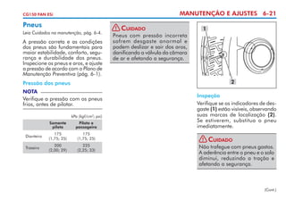 MANUTENÇÃO E AJUSTES 6-21

CG150 FAN ESi

Pneus
Leia Cuidados na manutenção, pág. 6-4.

A pressão correta e as condições
dos pneus são fundamentais para
maior estabilidade, conforto, segurança e durabilidade dos pneus.
Inspecione os pneus e aros, e ajuste
a pressão de acordo com o Plano de
Manutenção Preventiva (pág. 6-1).

! Cuidado
Pneus com pressão incorreta
sofrem desgaste anormal e
podem deslizar e sair dos aros,
danificando a válvula da câmara
de ar e afetando a segurança.

1

2

Pressão dos pneus
NOTA

Verifique a pressão com os pneus
frios, antes de pilotar.
kPa (kgf/cm2; psi)
Somente
piloto

Piloto e
passageiro

Dianteiro

175
(1,75; 25)

175
(1,75; 25)

Traseiro

200
(2,00; 29)

225
(2,25; 33)

Inspeção
Verifique se os indicadores de des­
gaste (1) estão visíveis, observando
suas marcas de localização (2).
Se estiverem, subs­itua o pneu
t
imediatamente.
! Cuidado
Não trafegue com pneus gastos.
A aderência entre o pneu e o solo
diminui, reduzindo a tração e
afetando a segurança.

(Cont.)

 