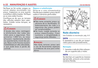 6-22 MANUTENÇÃO E AJUSTES
Verifique se há cortes, pregos ou
outros objetos encravados nos
pneus. Inspecione os aros quanto
a entalhes e deformações. Verifique
se os raios estão frouxos.
Certifique-se de que as tampas
das válvulas estejam bem apertadas. Instale novas tampas, se
necessário.
! Cuidado
A tensão dos raios, centra­ em
g
e alinhamento das rodas são
vitais para a segurança. Nos
primeiros 1.000 km, os raios
afrouxam ra­ idamente devido
p
ao assentamento inicial das peças. Raios muito frouxos causam
instabilidade em alta velocidade,
o que pode levar à perda de
controle.

CG150 FAN ESi

Reparo e substituição
Dirija-se a uma concessionária
Honda para substituir pneus danificados e câmaras perfuradas.
! Cuidado
	Não tente consertar pneus ou
câmaras de ar danificados. O
balanceamento da roda e a
segurança dos pneus podem
ser comprometidos.
	Na troca, instale somente os
pneus especificados. Caso
contrário, a dirigibili­ ade e
d
segurança serão afetadas.

Atenção

Não tente remover pneus sem
o uso de ferramentas especiais
e protetores de aros para evitar
danos.

7

5

2

3
4

6

1

Roda dianteira
Leia Cuidados na manutenção, pág. 6-4.

NOTA

É necessário o uso de um torquí­
metro para este procedimento.
Remoção
1. 	 evante a roda do chão colocanL
do um suporte sob o motor.
NOTA

Se não tiver um suporte ou maca­ o
c
apropriado, procure uma concessionária Honda.

 