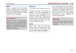 MANUTENÇÃO E AJUSTES 6-25

CG150 FAN ESi

NOTA

Acione o pedal do freio várias
vezes e verifique se a roda gira
livremente após soltá-lo. Se o freio
travar ou a roda prender, verifique
novamente a montagem.
!

Cuidado

Caso não use um torquímetro,
dirija-se a uma concessionária
Honda, assim que possível, para
verificar a montagem. Uma montagem incorreta pode reduzir a
eficiência do freio.

Bateria
Leia Cuidados na manutenção, pág. 6-4.

A bateria desta motocicleta é
selada e não há necessidade de
verificar o nível do eletrólito ou
adicionar água destilada. Se a
bateria estiver fraca, dificultando
a partida ou causando outros problemas elétricos, dirija-se a uma
concessionária Honda.
NOTA

Se a motocicleta for permanecer
inativa por longo período, remova
a bateria e carregue-a totalmente.
Guarde-a em local fresco e seco.
Se permanecer na motocicleta,
desconecte o cabo negativo do
terminal da bateria.

Atenção
Não remova as tampas da bateria para evitar danos e vazamentos.

Para maior vida útil, recomendamos usar a motocicleta, pelo
menos, uma vez por semana para
que a bateria seja carregada.

(Cont.)

 