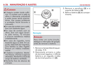 6-26 MANUTENÇÃO E AJUSTES
!

Cuidado

	A bateria contém ácido sulfúrico. O contato com a pele ou
olhos é altamente prejudicial
e pode causar sérias queimaduras. Use roupas protetoras
e pro­eção facial durante o
t
manuseio.
	Em caso de contato com a pele,
lave com bastante água.
	Em caso de contato com os
olhos, lave com água durante, pelo menos, 15 minutos
e procure assistência médica
imediatamente.
	Em caso de ingestão, tome
bastante água ou leite. Em seguida, beba leite de magnésia,
ovos batidos ou óleo vegetal.
Procure um médico imediatamente.
	A bateria é explosiva. Mantenha faíscas, chamas e cigarros
afastados. Mantenha o local de
carga da bateria ventilado.
	Mantenha fora do alcance de
c
­ rianças.


CG150 FAN ESi

3. 	 emova o parafuso (3) e o
R
suporte da bateria (4).
4. 	 etire a bateria (5) do comparR
timento.

5

1

2
4

3

Remoção

Atenção
Para evitar um curto-circuito,
desligue o interruptor de ignição
antes de remover a bateria.
1.	Remova a tampa lateral esquerda (pág. 4-5).
2.	Desconecte primeiro o cabo
do terminal negativo (–) (1) da
bateria e, em seguida, o cabo
do terminal positivo (+) (2).

 