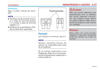MANUTENÇÃO E AJUSTES 6-27

CG150 FAN ESi

Instalação
Siga a ordem inversa da remoção.

Fusível queimado

NOTA

	 Certifique-se de conectar primeiro o cabo do terminal positivo
(+) e então o cabo do terminal
negativo (–).
	 Verifique se os parafusos e fixadores estão bem apertados.


! Cuidado
Não use fusíveis diferentes dos
especificados nem os substitua
por outros materiais condutores. Isso poderá causar danos
ao sistema elétrico, falta de luz,
perda de po­ência e até mesmo
t
um incêndio.

Atenção
Fusíveis
Leia Cuidados na manutenção, pág. 6-4.

NOTA

Para evitar um curto-circuito,
desligue o interruptor de ignição
antes de verificar ou trocar os
fusíveis.

Sempre mantenha fusíveis de
reser­ a na motocicleta para caso
v
de emergência.
Se os fusíveis queimarem com
frequência, dirija-se a uma concessionária Honda para inspecionar o
sistema elétrico.

(Cont.)

 