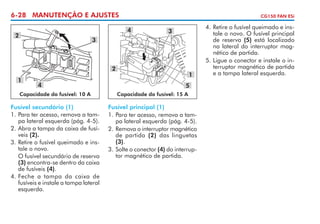 6-28 MANUTENÇÃO E AJUSTES

CG150 FAN ESi

4

2

3

3

2
1

4

1
5

Capacidade do fusível: 10 A

Capacidade do fusível: 15 A

Fusível secundário (1)
1. 	 ara ter acesso, remova a tamP
pa lateral esquerda (pág. 4-5).
2. 	 bra a tampa da caixa de fusíA
veis (2).
3. 	 etire o fusível queimado e insR
tale o novo.
	 O fusível secundário de reserva
(3) encontra-se dentro da caixa
de fusíveis (4).
4. 	 eche a tampa da caixa de
F
fusíveis e instale a tampa lateral
esquerda.

Fusível principal (1)
1.	Para ter acesso, remova a tampa lateral es­ uer­ a (pág. 4-5).
q d
2.	Remova o interruptor magnético
de partida (2) das linguetas
(3).
3.	Solte o conector (4) do interruptor magnético de partida.

4.	Retire o fusível queimado e instale o novo. O fusível principal
de reserva (5) está localizado
na lateral do interruptor magnético de partida.
5.	Ligue o conector e instale o interruptor magnético de partida
e a tampa lateral esquerda.

 
