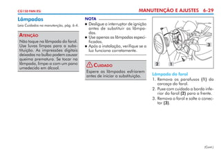 MANUTENÇÃO E AJUSTES 6-29

CG150 FAN ESi

Lâmpadas

NOTA

Leia Cuidados na manutenção, pág. 6-4.



Atenção
Não toque na lâmpada do farol.
Use luvas limpas para a substituição. As impressões digitais
deixadas no bulbo podem causar
queima prematura. Se tocar na
lâmpada, limpe-a com um pano
umedecido em álcool.

	 Desligue o interruptor de ignição
antes de substituir as lâmpadas.
	 Use apenas as lâmpadas espe­ i­
c
ficadas.
	 Após a instalação, verifique se a
luz funciona corretamente.
!

Cuidado

Espere as lâmpadas esfriarem
antes de iniciar a substituição.

3

2

1

Lâmpada do farol
1. 	 emova os parafusos (1) da
R
carcaça do farol.
2. 	 uxe com cuidado a borda infeP
rior do farol (2) para a frente.
3. 	 emova o farol e solte o conecR
tor (3).

(Cont.)

 