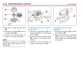 6-30 MANUTENÇÃO E AJUSTES

CG150 FAN ESi

4

3

6

2

5
2

1

1

7
4. 	 emova a capa de borracha
R
(4).
5. 	 ressione a presilha (5) e remoP
va a lâmpada (6).
6. 	 nstale a nova lâmpada na
I
ordem inversa da remoção.
NOTA

Certifique-se de que a presilha
esteja firmemente presa nos rebaixos (7).

Lâmpada da lanterna traseira/
luz do freio
1. 	 emova os parafusos (1) e a
R
lente da lanterna traseira/luz
do freio (2).
2. 	 ressione levemente a lâmpada
P
(3) e gire-a no sentido antihorário.
3. 	 nstale a nova lâmpada na
I
ordem inversa da remoção.

Lâmpadas das sinaleiras
dianteiras
1. 	 emova o parafuso (1) e a lente
R
da sinaleira (2).
2. 	 ressione levemente o soquete
P
(3) e gire-o no sentido antihorário. Remova a lâmpada (4)
do soquete.

 