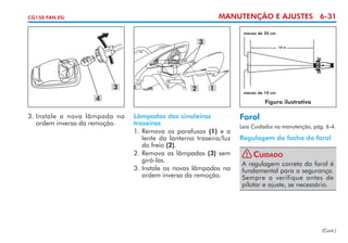 MANUTENÇÃO E AJUSTES 6-31

CG150 FAN ESi

menos de 20 cm

3

3

2

10 m

1

4
3. 	 nstale a nova lâmpada na
I
ordem inversa da remoção.

menos de 10 cm

Figura ilustrativa

Lâmpadas das sinaleiras
traseiras
1. 	 emova os parafusos (1) e a
R
lente da lanterna traseira/luz
do freio (2).
2.	Remova as lâmpadas (3) sem
girá-las.
3. 	nstale as novas lâmpadas na
I
ordem inversa da remoção.

Farol
Leia Cuidados na manutenção, pág. 6-4.

Regulagem do facho do farol
! Cuidado
A regulagem correta do farol é
fundamental para a segurança.
Sempre a verifique antes de
pilotar e ajuste, se necessário.

(Cont.)

 