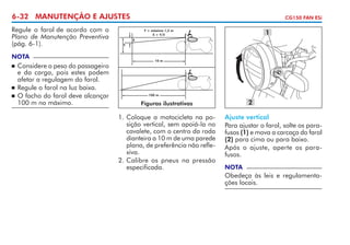 6-32 MANUTENÇÃO E AJUSTES
Regule o farol de acordo com o
Plano de Manutenção Preventiva
(pág. 6-1).
NOTA

	 Considere o peso do passageiro
e da carga, pois estes podem
afetar a regulagem do farol.
	 Regule o farol na luz baixa.
	 O facho do farol deve alcançar
100 m no máximo.

CG150 FAN ESi

1

Y = máximo 1,2 m
X > Y/5
X
Y

10 m



100 m

2

Figuras ilustrativas

1.	Coloque a motocicleta na posição vertical, sem apoiá-la no
cavalete, com o centro da roda
dianteira a 10 m de uma parede
plana, de preferência não reflexiva.
2.	Calibre os pneus na pressão
especificada.

Ajuste vertical
Para ajustar o farol, solte os parafusos (1) e mova a carcaça do farol
(2) para cima ou para baixo.
Após o ajuste, aperte os parafusos.
NOTA

Obedeça às leis e regulamentações locais.

 