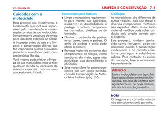 CG150 FAN ESi

Cuidados com a
motocicleta
Para proteger seu investimento, é
fundamental que você seja responsável pela manutenção e conservação corretas de sua motocicleta.
Sempre reserve um pouco de tempo
para isso antes e depois de pilotar.
A inspeção antes do uso e a limpeza e conservação diárias são
tão importantes quanto as revisões
periódicas executadas pelas concessionárias Honda.
Você mesmo pode efetuar a limpe­
za de sua motocicleta, mas se tiver
qualquer dúvida ou necessitar de
serviços especiais, procure uma
concessionária Honda.

LIMPEZA E CONSERVAÇÃO 7-1
Recomendações básicas
	 Limpe a motocicleta regularmente para manter sua aparência,
aumentar a durabilidade e
prote­ er a pintura, componeng
tes cromados, plásticos ou de
borracha.
 	Elimine o acúmulo de poeira,
terra, barro, areia e pedras. O
atrito de pedras e areia pode
afetar a pintura. 	
	 Remova materiais estranhos dos
componentes de fricção, como
tambo­ es de freio, para não
r
prejudicar sua durabilidade e
eficiência.
 	Se a motocicleta for permanecer
inativa por um longo período,
consulte Conservação de Motocicletas Inativas (pág. 7-5).

Oxidação
As motocicletas são diferentes de
outros veículos, pois seu chassi e
diversos componentes metálicos
são expostos. Além disso, todo
material metálico pode sofrer oxidação pelo simples contato com
o oxigênio.
Este processo, também conhecido como ferrugem, pode ser
acelerado devido à conservação
inadequada e ao contato constante com água e substâncias
salinas. Para controlar os efeitos
da oxida­ ão, lave a motocicleta
ç
frequen­e­ ­ nte.
t me

Atenção
Lave a motocicleta com água fria
logo após pilotar em regiões litorâneas, em caso de contato com
água de chuva, ou após atravessar riachos ou alaga­ entos.
m
NOTA

O desgaste e a corrosão naturais
não são cobertos pela garantia.

 