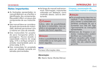 INTRODUÇÃO 2-1

CG150 FAN ESi

Notas importantes
	 As ilustrações apresentadas no
manual destinam-se a facilitar a
identificação dos componentes.
Elas podem diferir um pouco dos
componentes de sua motocicleta.
	 Este manual deve ser considerado parte permanente da motocicleta, devendo permanecer com
a mesma em caso de revenda.
 	Esta motocicleta foi projetada pa­ a transportar piloto e
r
passageiro. Nunca exceda a
capa­ idade máxima de carga
c
(pág. 5-9) e verifique sempre a
pressão recomendada para os
pneus (pág. 6-21).
 	Esta motocicleta foi projetada
para ser pilotada somente em
estradas pavimentadas.


	 Ao longo do manual você encontrará informações importantes
colocadas em destaque, como
mostrado abaixo. Leia-as atentamente.



!

Cuidado

Indica, além da possibilidade
de dano à motocicleta, risco ao
piloto e ao passageiro se as instruções não forem seguidas.

Atenção
Indica a possibilidade de dano à
motocicleta se as instruções não
forem seguidas.

Limpeza, conservação de
motocicletas inativas e oxidação

Atenção
	Os procedimentos descritos no
capítulo 7 são fundamentais
para manter a motocicleta em
perfeitas condições de uso e
aumentar sua vida útil. Siga
rigorosamente as instruções
apresentadas.
	Materiais de limpeza e cuidados inadequados podem
danificar sua motocicleta.
	Danos causados pela conservação inadequada da motocicleta não são cobertos pela
garantia.


NOTA

Fornece informações úteis.
Abreviação:
ES:	 Electric Starter (Partida Elétrica)

(Cont.)

 