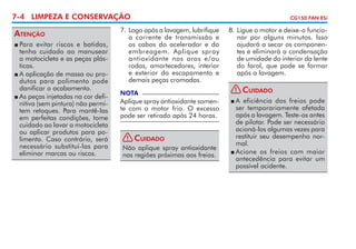 7-4 LIMPEZA E CONSERVAÇÃO

Atenção
	Para evitar riscos e batidas,
tenha cuidado ao manusear
a motocicleta e as peças plásticas.
	A aplicação de massa ou pro­
dutos para polimento pode
danificar o acabamento.
	As peças injetadas na cor definitiva (sem pintura) não permitem retoques. Para mantê-las
em perfeitas condições, tome
cuidado ao lavar a motocicleta
ou aplicar produtos para polimento. Caso contrário, será
necessário substituí-las para
eliminar marcas ou riscos.


7. 	 ogo após a lavagem, lubrifique
L
a corrente de transmissão e
os cabos do acelerador e da
em­ rea­ em. Aplique spray
b
g
antio­ idante nos aros e/ou
x
rodas, amortecedores, interior
e exterior do escapamento e
demais peças cromadas.
NOTA

Aplique spray antioxidante somente com o motor frio. O excesso
pode ser retirado após 24 horas.
! Cuidado
Não aplique spray antioxidante
nas regiões próximas aos freios.

CG150 FAN ESi

8. 	 igue o motor e deixe-o fun­ io­
L
c
nar por alguns minutos. Isso
ajudará a secar os componentes e eliminará a conden­ ação
s
de umidade do interior da lente
do farol, que pode se formar
após a lavagem.
!

Cuidado

	A eficiência dos freios pode
ser temporariamente afetada
após a lavagem. Teste-os antes
de pilotar. Pode ser necessário
acioná-los algumas vezes para
restituir seu desempenho normal.
	Acione os freios com maior
antecedência para evitar um
possível acidente.


 