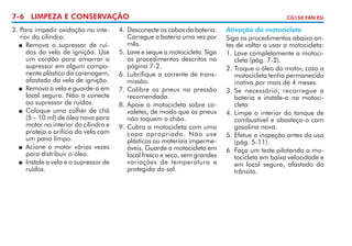 7-6 LIMPEZA E CONSERVAÇÃO
3. 	 ara impedir oxidação no inteP
rior do cilindro:
	 Remova o supressor de ruídos da vela de ignição. Use
um cordão para amarrar o
su­ ressor em algum compop
nente plástico da carenagem,
afastado da vela de ignição.
	 Remova a vela e guarde-a em
local seguro. Não a conecte
ao supressor de ruídos.
	 Coloque uma colher de chá
(5 – 10 ml) de óleo novo para
motor no interior do cilindro e
proteja o orifício da vela com
um pano limpo.
	 Acione o motor várias vezes
para distribuir o óleo.
	 Instale a vela e o supressor de
ruídos.

4. 	 esconecte os cabos da bateria.
D
Carregue a bateria uma vez por
mês.
5.	Lave e seque a motocicleta. Siga
os procedimentos descritos na
página 7-2.
6. 	 ubrifique a corrente de transL
missão.
7.	Calibre os pneus na pressão
recomendada.
8. 	 poie a motocicleta sobre caA
valetes, de modo que os pneus
não toquem o chão.
9. 	 ubra a motocicleta com uma
C
capa apropriada. Não use
plásticos ou materiais impermeáveis. Guarde a motocicleta em
local fresco e seco, sem grandes
variações de temperatura e
protegida do sol.

CG150 FAN ESi

Ativação da motocicleta
Siga os procedimentos abaixo antes de voltar a usar a motocicleta:
1.	Lave completamente a motocicleta (pág. 7-2).
2.	Troque o óleo do motor, caso a
motocicleta tenha permanecido
inativa por mais de 4 meses.
3.	Se necessário, recarregue a
bateria e instale-a na motocicleta.
4.	Limpe o interior do tanque de
combustível e abasteça-o com
gasolina nova.
5.	Efetue a inspeção antes do uso
(pág. 5-11).
6.	Faça um teste pilotando a motocicleta em baixa velocidade e
em local seguro, afastado do
trânsito.

 