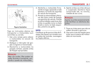 TRANSPORTE 8-1

CG150 FAN ESi

Figura ilustrativa

Siga as instruções abaixo ao
transportar a motocicleta num
caminhão ou carreta.
1.	Use uma rampa para colocar
a motocicleta no veículo de
transporte.
2.	Desligue o interruptor de igni­
ção e engrene a transmissão.
3.	Mantenha a motocicleta na
posição vertical, usando cintas
de fixação apropriadas.

4. 	Mantenha a motocicleta firme­
mente no lugar, apoiando a roda
dianteira na frente da caçamba
do veículo de transporte.
5. 	 renda as extremidades inferio­
P
res das duas cintas de fixação
nos ganchos do veículo. Prenda
as extremidades superiores das
cintas no guidão (uma no lado
direito e outra no lado esquer­
do), próximo ao garfo.
NOTA

Certifique-se de que as cintas de fi­
xação não fiquem em contato com
os cabos de controle, care­ agem
n
ou fiação elétrica.

6. 	 perte ambas as cintas até que
A
a suspensão dianteira fique
comprimida até, no mínimo,
metade de seu curso.

Atenção

Apertar as cintas excessivamente
pode danificar os retentores dos
garfos.

7. 	 rave as cintas para que não se
T
soltem durante o percurso.
8. 	 se outra cinta de fixação para
U
evitar que a traseira da motoci­
cleta se movimente.

Atenção

Não use cordas. Elas podem se
soltar durante o transporte, cau­
sando a queda da motocicleta.

(Cont.)

 
