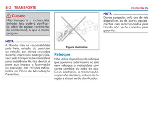 8-2 TRANSPORTE

CG150 FAN ESi

NOTA

! Cuidado
Não transporte a motocicleta
deitada. Isso poderá danificála, além de causar vazamento
de com­ ustível, o que é muito
b
perigoso.

Danos causados pelo uso de tais
dispositivos ou de outros equipa­
mentos não recomendados pela
Honda não serão cobertos pela
garantia.

NOTA

A Honda não se responsabiliza
pelo frete, estadia do condutor
ou veículo, por danos causados
durante improvisos emergenciais,
nem pelo transporte da motocicleta
para assistência técnica devido à
pane que impeça a locomoção
ou execução das revisões estipu­
ladas no Plano de Manutenção
Preventiva.

Figura ilustrativa

Reboque
Não utilize dispositivos de reboque
que apoiam a roda traseira no solo
nem reboque a motocicleta com
corda cambão ou cabo de aço.
Caso contrário, a transmissão,
suspensão dianteira, coluna de di­
reção e chassi serão danificados.

 