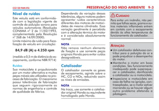 PRESERVAÇÃO DO MEIO AMBIENTE 9-3

CG150 FAN ESi

Nível de ruídos
Este veículo está em conformidade com a legislação vigente de
controle da poluição sonora para
veículos automotores (Resolução
o
CONAMA n 2 de 11/02/1993,
complementada pela Resolução
o
n 268 de 14/09/2000).
Limite máximo de ruído para fiscalização de veículo em circulação:

84,9 dB (A) a 4.250 rpm
(medido a 0,5 m de distância do escapamento, conforme NBR-9714)
Ruídos
Sua motocicleta é propulsionada
por um motor alternativo e muitas
peças móveis são utilizadas no processo de fabricação. O mecanismo
possui tolerâncias de fabricação
que seguem rigorosamente as
normas de engenharia e controle
de qualidade da fábrica.

Dependendo da variação dessas
tolerâncias, alguns motores podem
apresentar ruídos característicos
diferentes dos motores de motocicletas de mesma cilindrada. Essa
variação geralmente é percebida
com a alteração térmica do motor
e é considerada absolutamente
normal.
NOTA

Não remova nenhum elemento
de fixação e use somente peças
originais Honda para evitar ruídos
desagradáveis.

Catalisador
O catalisador converte os gases
de escapamento, agindo sobre o
HC, CO e NOx, reduzindo assim
os níveis de emissões.
NOTA

Na troca, use somente o catalisador original Honda ou equivalente
homologado pela Honda.

!

Cuidado

Para evitar um incêndio, não permita que folhas secas, grama e outros materiais inflamáveis entrem
em contato com o escapamento
devido às altas temperaturas de
funcionamento do catalisador.

Atenção
	Um catalisador defeituoso contribui para a poluição do ar e
pode prejudicar o desempenho
do motor.
	Mantenha o motor em boas
condições. Seu funcionamento
inadequado pode superaquecer o catalisador, danificando
o catalisador ou a motocicleta.
	Inspecione a motocicleta em
caso de falha na ignição, contraexplosão, se o motor estiver
morrendo ou se houver algum
outro problema afetando a
pilotagem.


 