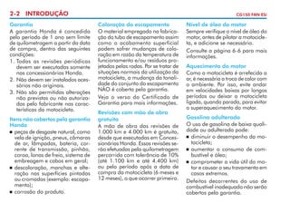 2-2 INTRODUÇÃO
Garantia
A garantia Honda é concedida
pelo período de 1 ano sem limite
de quilometragem a partir da data
de compra, dentro das seguintes
condições:
1.	Todas as revisões periódicas
devem ser executadas somente
nas concessionárias Honda.
2. 	 ão devem ser instalados acesN
sórios não originais.
3.	Não são permitidas alterações
não previstas ou não autorizadas pelo fabricante nas características da motocicleta.
Itens não cobertos pela garantia
Honda
	 peças de desgaste natural, como
vela de ignição, pneus, câmaras
de ar, lâmpadas, bateria, corrente de transmissão, pinhão,
coroa, lonas de freio, sistema de
embreagem e cabos em geral;
	 descoloração, manchas e alteração nas superfícies pintadas
ou cromadas (exemplo: escapamento);
	 corrosão do produto.

CG150 FAN ESi

Coloração do escapamento
O material empregado na fabricação do tubo de escapamento assim
como o acabamento superficial
podem sofrer mudanças de coloração em razão da temperatura de
funcionamento e/ou resíduos projetados pelas rodas. Por se tratar de
situações normais da utilização da
motocicleta, a mudança da tonalidade do conjunto do escapamento
NÃO é coberta pela garantia.
Veja o verso do Certificado de
Ga­ antia para mais informações.
r
Revisões com mão de obra
gratuita
A mão de obra das revisões de
1.000 km e 4.000 km é gratuita,
desde que executadas em Concessionárias Honda. Essas revisões serão efetuadas pela quilometragem
percorrida com tolerância de 10%
(até 1.100 km e até 4.400 km)
ou pelo período após a data de
compra da motocicleta (6 meses e
12 meses), o que ocorrer primeiro.

Nível de óleo do motor
Sempre verifique o nível de óleo do
motor, antes de pilotar a motocicleta, e adicione se necessário.
Consulte a página 6-6 para mais
in­or­ ações.
f m
Aquecimento do motor
Como a motocicleta é arrefecida a
ar, é necessária a troca de calor com
o ambiente. Por isso, evite andar
em velocidades baixas por longos
períodos ou deixar a motocicleta
ligada, quando parada, para evitar
o superaquecimento do motor.
Gasolina adulterada
O uso de gasolina de baixa qualidade ou adulterada pode:
	 diminuir o desempenho da motocicleta;
	 aumentar o consumo de combustível e óleo;
	 comprometer a vida útil do motor e causar o seu travamento em
casos extremos.
Defeitos decorrentes do uso de
combustível inadequado não serão
cobertos pela garantia.

 