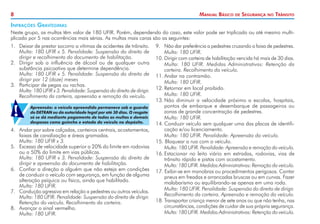8

Manual Básico

de

Segurança

no

Trânsito

Infrações Gravíssimas
Neste grupo, as multas têm valor de 180 UFIR. Porém, dependendo do caso, este valor pode ser triplicado ou até mesmo multiplicado por 5 nas ocorrências mais sérias. As multas mais caras são as seguintes:
1. 	 Deixar de prestar socorro a vítimas de acidentes de trânsito.
	 Multa: 180 UFIR x 5. Penalidade: Suspensão do direito de
dirigir e recolhimento do documento de habilitação.
2. 	 Dirigir sob a influência de álcool ou de qualquer outra
substância psicoativa que determine dependência.
	 Multa: 180 UFIR x 5. Penalidade: Suspensão do direito de
dirigir por 12 (doze) meses
3. 	 Participar de pegas ou rachas.
	 Multa: 180 UFIR x 3. Penalidade: Suspensão do direito de diri­ ir.
g
Recolhimento da carteira, apreensão e remoção do veículo.

!

Apreensão: o veículo apreendido permanece sob a guarda
do DETRAN ou da autoridade legal por até 30 dias. O resgate
só se dá mediante pagamento de todas as multas e demais
despesas como guincho e estada do veículo no depósito.

4. 	 Andar por sobre calçadas, canteiros centrais, acostamentos,
faixas de canalização e áreas gramadas.
	 Multa: 180 UFIR x 3.
5. 	 Excesso de velocidade superior a 20% do limite em rodovias
ou a 50% do limite em vias públicas.
	 Multa: 180 UFIR x 3. Penalidade: Suspensão do direito de
dirigir e apreensão do documento de habilitação.
6. 	 Confiar a direção a alguém que não esteja em condições
de conduzir o veículo com segurança, em função de alguma
alteração psíquica ou física, ainda que habilitado.
	 Multa: 180 UFIR.
7. 	 Condução agressiva em relação a pedestres ou outros veículos.
	 Multa: 180 UFIR. Penalidade: Suspensão do direito de dirigir.
Retenção do veículo. Recolhimento da carteira.
8. 	 Avançar o sinal vermelho.
	 Multa: 180 UFIR.

9. 	 Não dar preferência a pedestres cruzando a faixa de pedestres.
	 Multa: 180 UFIR.
10.	Dirigir com carteira de habilitação vencida há mais de 30 dias.
	 Multa: 180 UFIR. Medidas Administrativas: Retenção da
carteira. Recolhimento do veículo.
11.	Andar na contramão.
	 Multa: 180 UFIR.
12.	Retornar em local proibido.
	 Multa: 180 UFIR.
13.	Não diminuir a velocidade próximo a escolas, hospitais,
pontos de embarque e desembarque de passageiros ou
zonas de grande concentração de pedestres.
	 Multa: 180 UFIR.
14.	Conduzir veículo sem qualquer uma das placas de identificação e/ou licenciamento.
	 Multa: 180 UFIR. Penalidade: Apreensão do veículo.
15. Bloquear a rua com o veículo.
	 Multa: 180 UFIR. Penalidade: Apreensão e remoção do veículo.
16.	Estacionar no leito viário em estradas, rodovias, vias de
trânsito rápido e pistas com acostamento.
	 Multa: 180 UFIR. Medidas Administrativas: Remoção do veículo.
17. Exibir-se em manobras ou procedimentos perigosos. Cantar
pneus em freadas e arrancadas bruscas ou em curvas. Fazer
malabarismo ou equilibrando-se apenas em uma roda.
	 Multa: 180 UFIR. Penalidade: Suspensão do direito de dirigir.
Recolhimento da carteira. Apreensão e remoção do veículo.
18. Transportar criança menor de sete anos ou que não tenha, nas
circunstâncias, condições de cuidar de sua própria segurança.
	 Multa: 180 UFIR. Medidas Administrativas: Retenção do veículo.

 