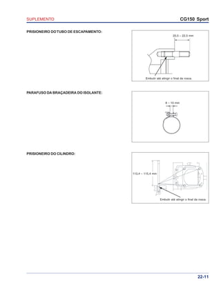 SUPLEMENTO CG150 Sport
22-11
PRISIONEIRO DOTUBO DE ESCAPAMENTO:
PARAFUSO DA BRAÇADEIRA DO ISOLANTE:
PRISIONEIRO DO CILINDRO:
20,5 – 22,5 mm
Embutir até atingir o final da rosca.
Embutir até atingir o final da rosca.
113,4 – 115,4 mm
8 – 10 mm
 