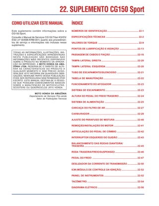 COMO UTILIZAR ESTEMANUAL
Este suplemento contém informações sobre a
CG150 Sport.
Consulte o Manual de Serviços CG150 Titan KS/ES/
ESD (nº 00X6B-KRM-001) quanto aos procedimen-
tos de serviço e informações não inclusas nesse
suplemento.
TODAS AS INFORMAÇÕES, ILUSTRAÇÕES, INS-
TRUÇÕES E ESPECIFICAÇÕES APRESENTADAS
NESTA PUBLICAÇÃO SÃO BASEADAS NAS
INFORMAÇÕES MAIS RECENTES DISPONÍVEIS
SOBRE O PRODUTO NO MOMENTO DA APROVA-
ÇÃO DA IMPRESSÃO. A MOTO HONDA DA AMA-
ZÔNIA LTDA. RESERVA-SE O DIREITO DE ALTE-
RAR AS CARACTERÍSTICAS DO PRODUTO A
QUALQUER MOMENTO E SEM PRÉVIO AVISO,
SEM QUE ISTO INCORRA EM QUAISQUER OBRI-
GAÇÕES. NENHUMA PARTE DESSA PUBLICAÇÃO
PODE SER REPRODUZIDA SEM PERMISSÃO POR
ESCRITO. ESTE MANUAL DESTINA-SE A PESSO-
AS QUE POSSUEM CONHECIMENTOS BÁSICOS
SOBRE A MANUTENÇÃO DE MOTOCICLETAS,
SCOOTERS OU QUADRICICLOS (ATV) HONDA.
MOTO HONDA DA AMAZÔNIA
Departamento de Serviços Pós-venda
Setor de Publicações Técnicas
ÍNDICE
NÚMEROS DE IDENTIFICAÇÃO ................................................ 22-1
ESPECIFICAÇÕES TÉCNICAS .................................................. 22-2
VALORES DE TORQUE .............................................................. 22-9
PONTOS DE LUBRIFICAÇÃO E VEDAÇÃO ...........................22-13
PASSAGEM DE CABOS E FIAÇÃO .........................................22-16
TAMPA LATERAL DIREITA .......................................................22-20
TAMPA LATERAL ESQUERDA ................................................22-20
TUBO DE ESCAPAMENTO/SILENCIOSO ...............................22-21
TABELA DE MANUTENÇÃO ....................................................22-22
FUNCIONAMENTO DO AFOGADOR .......................................22-23
SISTEMA DE ESCAPAMENTO .................................................22-23
ALTURA DO PEDAL DO FREIO TRASEIRO ............................22-24
SISTEMA DE ALIMENTAÇÃO ..................................................22-25
CARCAÇA DO FILTRO DE AR .................................................22-27
CARBURADOR .........................................................................22-28
AJUSTE DO PARAFUSO DE MISTURA ..................................22-40
REMOÇÃO/INSTALAÇÃO DO MOTOR ....................................22-41
ARTICULAÇÃO DO PEDAL DE CÂMBIO ...............................22-42
INTERRUPTOR ESQUERDO DO GUIDÃO ..............................22-43
BALANCEAMENTO DAS RODAS DIANTEIRA/
TRASEIRA .................................................................................22-45
RODA TRASEIRA/FREIO/SUSPENSÃO ..................................22-46
PEDAL DO FREIO .....................................................................22-47
DESLIZADOR DA CORRENTE DE TRANSMISSÃO ...............22-50
ICM (MÓDULO DE CONTROLE DA IGNIÇÃO) ........................22-52
PAINEL DE INSTRUMENTOS ...................................................22-52
TACÔMETRO ............................................................................. 22-54
DIAGRAMA ELÉTRICO .............................................................22-56
22. SUPLEMENTO CG150 Sport
 