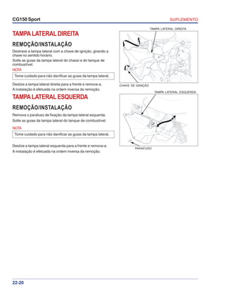 SUPLEMENTOCG150 Sport
22-20
TAMPALATERALDIREITA
REMOÇÃO/INSTALAÇÃO
Destrave a tampa lateral com a chave de ignição, girando a
chave no sentido horário.
Solte as guias da tampa lateral do chassi e do tanque de
combustível.
Deslize a tampa lateral direita para a frente e remova-a.
A instalação é efetuada na ordem inversa da remoção.
TAMPA LATERAL DIREITA
CHAVE DE IGNIÇÃO
TAMPA LATERAL ESQUERDA
PARAFUSO
NOTA
Tome cuidado para não danificar as guias da tampa lateral.
TAMPALATERALESQUERDA
REMOÇÃO/INSTALAÇÃO
Remova o parafuso de fixação da tampa lateral esquerda.
Solte as guias da tampa lateral do tanque de combustível.
NOTA
Tome cuidado para não danificar as guias da tampa lateral.
Deslize a tampa lateral esquerda para a frente e remova-a.
A instalação é efetuada na ordem inversa da remoção.
 