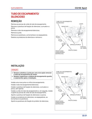 SUPLEMENTO CG150 Sport
22-21
TUBODEESCAPAMENTO/
SILENCIOSO
REMOÇÃO
Remova as porcas de união do tubo de escapamento.
Remova o parafuso de fixação do silencioso, a arruela e a
porca.
Remova o tubo de escapamento/silencioso.
Remova a junta.
Remova os parafusos, as borrachas e os espaçadores.
Deslize os protetores do silencioso e remova-o.
INSTALAÇÃO
ATENÇÃO
••••• Sempre substitua a junta por uma nova após remover
o tubo de escapamento do motor.
••••• Sempre inspecione o sistema de escapamento quanto
a vazamentos após a instalação.
Instale uma nova junta no orifício de escapamento.
Instale o tubo de escapamento/silencioso.
Instale o parafuso de fixação do silencioso, a arruela e a
porca, sem apertar.
Instale a união do tubo de escapamento e, em seguida, instale
e aperte as porcas de união do tubo de escapamento.
Aperte o parafuso de fixação do silencioso e a porca.
Instale os protetores do silencioso, os espaçadores, as
borrachas e os parafusos.
Aperte os parafusos de fixação do protetor do silencioso.
TUBO DE ESCAPAMENTO/
SILENCIOSO
PARAFUSO
JUNTA
PORCAS
DE UNIÃO
PROTETORES
PARAFUSOS/
ESPAÇADORES/
BORRACHAS
ARRUELA/PORCA
NOVA
TUBO DE ESCAPAMENTO/
SILENCIOSO
PARAFUSO
JUNTA
PORCAS
DE UNIÃO
PROTETORES
PARAFUSOS/
ESPAÇADORES/
BORRACHAS
ARRUELA/PORCA
 