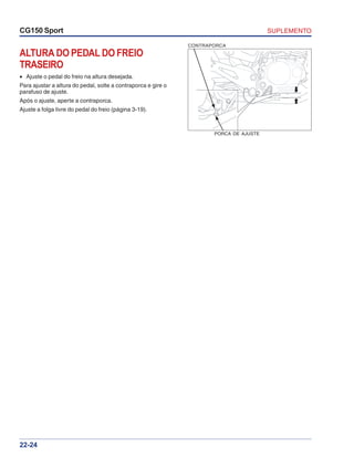 SUPLEMENTOCG150 Sport
22-24
ALTURA DO PEDAL DO FREIO
TRASEIRO
• Ajuste o pedal do freio na altura desejada.
Para ajustar a altura do pedal, solte a contraporca e gire o
parafuso de ajuste.
Após o ajuste, aperte a contraporca.
Ajuste a folga livre do pedal do freio (página 3-19).
CONTRAPORCA
PORCA DE AJUSTE
 
